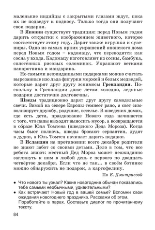 84
ìàëåíüêèå èíäèéöû ñ çàêðûòûìè ãëàçàìè æäóò, ïîêà
èõ íå ïîäâåäóò ê ïîäíîñó. Òîëüêî òîãäà îíè ïîëó÷àþò
ñâîè ïîäàðêè.
Â ßïîíèè ñóùåñòâóåò òðàäèöèÿ: ïåðåä Íîâûì ãîäîì
äàðèòü îòêðûòêè ñ èçîáðàæåíèåì æèâîòíîãî, êîòîðîå
ñîîòâåòñòâóåò ýòîìó ãîäó. Äàðÿò òàêæå èãðóøêè è ñóâå-
íèðû. Îäíî èç ñàìûõ ÿðêèõ óêðàøåíèé ÿïîíñêîãî äîìà
ïåðåä Íîâûì ãîäîì – êàäîìàöó, ÷òî ïåðåâîäèòñÿ êàê
ñîñíà ó âõîäà. Êàäîìàöó èçãîòîâëÿþò èç ñîñíû, áàìáóêà,
ñïëåòёííûõ ðèñîâûõ ñîëîìèíîê. Óêðàøàþò âåòêàìè
ïàïîðîòíèêà è ìàíäàðèíà.
Íî ñàìûìè íåîæèäàííûìè ïîäàðêàìè ìîæíî ñ÷èòàòü
âûðåçàííûå èçî ëüäà ôèãóðêè ìîðæåé è áåëûõ ìåäâåäåé,
êîòîðûå äàðÿò äðóã äðóãó ýñêèìîñû Ãðåíëàíäèè. Ïî-
ñêîëüêó â Ãðåíëàíäèè äàæå ëåòîì õîëîäíî, ëåäÿíûå
ïîäàðêè äîñòàòî÷íî äîëãîâå÷íû.
Øâåäû òðàäèöèîííî äàðÿò äðóã äðóãó ñàìîäåëüíûå
ñâå÷è. Çèìîé íà ñåâåðå Åâðîïû òåìíååò ðàíî, à ñâåò ñèì-
âîëèçèðóåò äðóæáó, ðàäóøèå, âåñåëüå. Â øâåäñêèõ äîìàõ,
ãäå åñòü äåòè, ïðàçäíîâàíèå Íîâîãî ãîäà íà÷èíàåòñÿ
ñ òîãî, ÷òî ïàïû âûõîäÿò âûíîñèòü ìóñîð, à âîçâðàùàþòñÿ
â îáðàçå Þëÿ Òîìòåíà (øâåäñêîãî Äåäà Ìîðîçà). Êîãäà
÷àñû áüþò ïîëíî÷ü, øâåäû áðîñàþò ñåðïàíòèí, äóäÿò
â äóäêè, à Þëü Òîìòåí íà÷èíàåò äàðèòü ïîäàðêè.
Â Èñëàíäèè íà ïðîòÿæåíèè âñåãî äåêàáðÿ ðîäèòåëè
íå çíàþò çàáîò ñî ñâîèìè äåòüìè. Äåëî â òîì, ÷òî âñå
ðåáÿòà çíàþò: ìåñòíûé Äåä Ìîðîç ìîæåò íåîæèäàííî
çàãëÿíóòü ê íèì â ëþáîé äåíü ñ ïåðâîãî ïî äâàäöàòü
÷åòâёðòîå äåêàáðÿ. Åñëè ÷òî íå òàê... â ñâîёì áîòèíêå
ìîæíî îáíàðóæèòü íå ïîäàðîê, à êàðòîôåëèíó.
Ïî Å. Äìèòðèåâîé
● Что нового ты узнал? Какие новогодние обычаи показались
тебе самыми необычными, удивительными?
● Как встречают Новый год в вашей семье? Вспомни свои
ожидания новогоднего праздника. Расскажи об этом.
Поработайте в парах. Составьте диалог по прочитанному
тексту.
 
