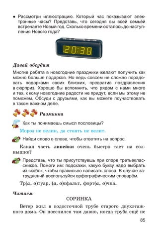 85
● Рассмотри иллюстрацию. Который час показывают элек-
тронные часы? Представь, что сегодня вы всей семьёй
встречаете Новый год. Сколько времени осталось до наступ-
ления Нового года?
Äàâàé îáñóäèì
Многие ребята в новогодние праздники желают получить как
можно больше подарков. Но ведь совсем не сложно порадо-
вать подарками своих близких, превратив поздравления
в сюрприз. Хорошо бы вспомнить, что рядом с нами много
и тех, к кому новогодние радости не придут, если мы этому не
поможем. Обсуди с друзьями, как вы можете поучаствовать
в таком важном деле.
Ðàçìèíêà
Как ты понимаешь смысл пословицы?
Ìîðîç íå âåëèê, äà ñòîÿòü íå âåëèò.
Найди слово в слове, чтобы ответить на вопрос.
Êàêàÿ ÷àñòü ëèíåéêè î÷åíü áûñòðî òàåò íà ñîë-
íûøêå?
Представь, что ты присутствуешь при споре третьеклас-
сников. Помоги им: подскажи, какую букву надо выбрать
из скобок, чтобы правильно написать слова. В случае за-
труднений воспользуйся орфографическим словарём.
Òð(à, î)òóàð, (à, î)ñôàëüò, ôîðò(à, î)÷êà.
×èòàåì
ÑÎÐÈÍÊÀ
Âåòåð æèë â âîäîñòî÷íîé òðóáå ñòàðîãî äâóõýòàæ-
íîãî äîìà. Îí ïîñåëèëñÿ òàì äàâíî, êîãäà òðóáà åùё íå
 