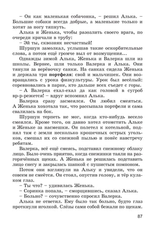 87
– Îí êàê ìàëåíüêàÿ ñîáà÷îíêà, – ðåøèë Àëüêà. –
Áîëüøèå ñîáàêè âñåãäà äîáðûå, à ìàëåíüêèå òîëüêî è
õîòÿò çà íîãó òÿïíóòü.
Àëüêà è Æåíüêà, ÷òîáû ðàçîçëèòü ñâîåãî âðàãà, ïî
î÷åðåäè êðè÷àëè â òðóáó:
– Ýé òû, ñêâîçíÿê íåñ÷àñòíûé!
Øóðøóí çàìîëêàë, óñëûøàâ òàêèå îñêîðáèòåëüíûå
ñëîâà, à ïîòîì åùё ãðîì÷å âûë îò âîçìóùåíèÿ...
Îäíàæäû çèìîé Àëüêà, Æåíüêà è Âàëåðêà øëè èç
øêîëû. Âåðíåå, øëè òîëüêî Âàëåðêà è Àëüêà. Îíè
òÿíóëè çà âåðёâî÷êó ñàíêè. Íà ñàíêàõ ñèäåëà Æåíüêà
è äåðæàëà òðè ïîðòôåëÿ: ñâîé è ìàëü÷èøåê. Îíè âîç-
âðàùàëèñü ñ óðîêà ôèçêóëüòóðû. Óðîê áûë âåñёëûé:
ñîðåâíîâàëèñü â ïàðêå, êòî äàëüøå âñåõ ñúåäåò ñ ãîðû.
– À Âàëåðêà åõàë-åõàë äà êàê ãîëîâîé â ñóãðîá
âð-ð-ðåæåòñÿ! – âäðóã âñïîìíèë Àëüêà.
Âàëåðêà ñðàçó çàñìåÿëñÿ. Îí ëþáèë ñìåÿòüñÿ.
À Æåíüêà õîõîòàëà òàê, ÷òî ðàññûïàëà ïîðòôåëè è ñàìà
ñâàëèëàñü íà áîê.
Øóðøóí òåðïåòü íå ìîã, êîãäà êòî-íèáóäü âåñåëî
ñìåÿëñÿ. Êðîìå òîãî, îí äàâíî õîòåë îòîìñòèòü Àëüêå
è Æåíüêå çà íàñìåøêè. Îí ïîëåòåë ê êîòåëüíîé, ïîä-
íÿë òàì ñ çåìëè íåñêîëüêî êðîøå÷íûõ îñòðûõ óãîëü-
êîâ, ñìåøàë èõ ñî ñíåæíîé ïûëüþ è ïîíёñ íàâñòðå÷ó
ðåáÿòàì.
Âàëåðêà, âñё åùё ñìåÿñü, ïîäñòàâèë ñíåæíîìó îáëàêó
ëèöî. Áûëî î÷åíü ïðèÿòíî, êîãäà ñíåæèíêè òàÿëè íà ðàç-
ãîðÿ÷ёííûõ ùåêàõ. À Æåíüêà íå ðåøèëàñü ïîäñòàâèòü
ëèöî ñíåãó è çàêðûëàñü øàïêîé ñ ïóøèñòûì ïîìïîíîì.
Ïîòîì îíè âçãëÿíóëè íà Àëüêó è óâèäåëè, ÷òî îí
ñîâñåì íå ñìåёòñÿ. Îí ñòîÿë, îïóñòèâ ãîëîâó, è òёð êóëà-
êîì ãëàç.
– Òû ÷òî? – óäèâèëàñü Æåíüêà.
– Ñîðèíêà ïîïàëà, – ñìîðùèâøèñü, ñêàçàë Àëüêà.
– Áîëüíî? – ñî÷óâñòâåííî ñïðîñèë Âàëåðêà.
Àëüêà íå îòâåòèë. Åìó áûëî òàê áîëüíî, áóäòî ãëàç
ïðîòêíóëè èãîëêîé. Ñëёçû ñàìè ñîáîé áåæàëè ïî ùåêàì.
 