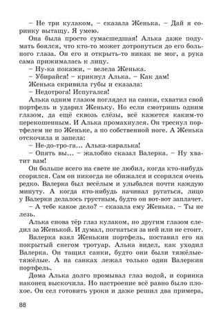 88
– Íå òðè êóëàêîì, – ñêàçàëà Æåíüêà. – Äàé ÿ ñî-
ðèíêó âûòàùó. ß óìåþ.
Îíà áûëà ïðîñòî ñóìàñøåäøàÿ! Àëüêà äàæå ïîäó-
ìàòü áîÿëñÿ, ÷òî êòî-òî ìîæåò äîòðîíóòüñÿ äî åãî áîëü-
íîãî ãëàçà. Îí åãî è îòêðûòü-òî íèêàê íå ìîã, à ðóêà
ñàìà ïðèæèìàëàñü ê ëèöó.
– Íó-êà ïîêàæè, – âåëåëà Æåíüêà.
– Óáèðàéñÿ! – êðèêíóë Àëüêà. – Êàê äàì!
Æåíüêà ñêðèâèëà ãóáû è ñêàçàëà:
– Íåäîòðîãà! Èñïóãàëñÿ!
Àëüêà îäíèì ãëàçîì ïîãëÿäåë íà ñàíêè, ñõâàòèë ñâîé
ïîðòôåëü è óäàðèë Æåíüêó. Íî åñëè ñìîòðèøü îäíèì
ãëàçîì, äà åùё ñêâîçü ñëёçû, âñё êàæåòñÿ êàêèì-òî
ïåðåêîøåííûì. È Àëüêà ïðîìàõíóëñÿ. Îí òðåñíóë ïîð-
òôåëåì íå ïî Æåíüêå, à ïî ñîáñòâåííîé íîãå. À Æåíüêà
îòñêî÷èëà è çàïåëà:
– Íå-äî-òðî-ãà... Àëüêà-êàðàëüêà!
– Îïÿòü âû... – æàëîáíî ñêàçàë Âàëåðêà. – Íó õâà-
òèò âàì!
Îí áîëüøå âñåãî íà ñâåòå íå ëþáèë, êîãäà êòî-íèáóäü
ññîðèëñÿ. Ñàì îí íèêîãäà íå îáèæàëñÿ è ññîðèëñÿ î÷åíü
ðåäêî. Âàëåðêà áûë âåñёëûì è óëûáàëñÿ ïî÷òè êàæäóþ
ìèíóòó. À êîãäà êòî-íèáóäü íà÷èíàë ðóãàòüñÿ, ëèöî
ó Âàëåðêè äåëàëîñü ãðóñòíûì, áóäòî îí âîò-âîò çàïëà÷åò.
– À òåáå êàêîå äåëî? – ñêàçàëà åìó Æåíüêà. – Òû íå
ëåçü.
Àëüêà ñíîâà òёð ãëàç êóëàêîì, íî äðóãèì ãëàçîì ñëå-
äèë çà Æåíüêîé. È äóìàë, ïîãíàòüñÿ çà íåé èëè íå ñòîèò.
Âàëåðêà âçÿë Æåíüêèí ïîðòôåëü, ïîñòàâèë åãî íà
ïîêðûòûé ñíåãîì òðîòóàð. Àëüêà âèäåë, êàê óõîäèë
Âàëåðêà. Îí òàùèë ñàíêè, áóäòî îíè áûëè òÿæёëûå-
òÿæёëûå. À íà ñàíêàõ ëåæàë òîëüêî îäèí Âàëåðêèí
ïîðòôåëü.
Äîìà Àëüêà äîëãî ïðîìûâàë ãëàç âîäîé, è ñîðèíêà
íàêîíåö âûñêî÷èëà. Íî íàñòðîåíèå âñё ðàâíî áûëî ïëî-
õîå. Îí ñåë ãîòîâèòü óðîêè è äàæå ðåøèë äâà ïðèìåðà,
 
