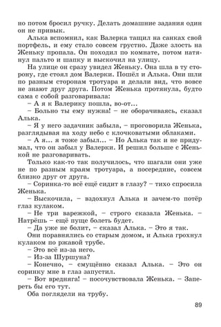 89
íî ïîòîì áðîñèë ðó÷êó. Äåëàòü äîìàøíèå çàäàíèÿ îäèí
îí íå ïðèâûê.
Àëüêà âñïîìíèë, êàê Âàëåðêà òàùèë íà ñàíêàõ ñâîé
ïîðòôåëü, è åìó ñòàëî ñîâñåì ãðóñòíî. Äàæå çëîñòü íà
Æåíüêó ïðîïàëà. Îí ïîõîäèë ïî êîìíàòå, ïîòîì íàòÿ-
íóë ïàëüòî è øàïêó è âûñêî÷èë íà óëèöó.
Íà óëèöå îí ñðàçó óâèäåë Æåíüêó. Îíà øëà â òó ñòî-
ðîíó, ãäå ñòîÿë äîì Âàëåðêè. Ïîøёë è Àëüêà. Îíè øëè
ïî ðàçíûì ñòîðîíàì òðîòóàðà è äåëàëè âèä, ÷òî âîâñå
íå çíàþò äðóã äðóãà. Ïîòîì Æåíüêà ïðîòÿíóëà, áóäòî
ñàìà ñ ñîáîé ðàçãîâàðèâàëà:
– À ÿ ê Âàëåðèêó ïîøëà, âî-îò...
– Áîëüíî òû åìó íóæíà! – íå îáîðà÷èâàÿñü, ñêàçàë
Àëüêà.
– ß ó íåãî çàäà÷íèê çàáûëà, – ïðîãîâîðèëà Æåíüêà,
ðàçãëÿäûâàÿ íà õîäó íåáî ñ êëî÷êîâàòûìè îáëàêàìè.
– À ÿ... ÿ òîæå çàáûë... – Íî Àëüêà òàê è íå ïðèäó-
ìàë, ÷òî îí çàáûë ó Âàëåðêè. È ðåøèë áîëüøå ñ Æåíü-
êîé íå ðàçãîâàðèâàòü.
Òîëüêî êàê-òî òàê ïîëó÷èëîñü, ÷òî øàãàëè îíè óæå
íå ïî ðàçíûì êðàÿì òðîòóàðà, à ïîñåðåäèíå, ñîâñåì
áëèçêî äðóã îò äðóãà.
– Ñîðèíêà-òî âñё åùё ñèäèò â ãëàçó? – òèõî ñïðîñèëà
Æåíüêà.
– Âûñêî÷èëà, – âçäîõíóë Àëüêà è çà÷åì-òî ïîòёð
ãëàç êóëàêîì.
– Íå òðè âàðåæêîé, – ñòðîãî ñêàçàëà Æåíüêà. –
Íàòðёøü – åùё ïóùå áîëåòü áóäåò.
– Äà óæå íå áîëèò, – ñêàçàë Àëüêà. – Ýòî ÿ òàê.
Îíè ïîðàâíÿëèñü ñî ñòàðûì äîìîì, è Àëüêà ãðîõíóë
êóëàêîì ïî ðæàâîé òðóáå.
– Ýòî âñё èç-çà íåãî.
– Èç-çà Øóðøóíà?
– Êîíå÷íî, – ñìóùёííî ñêàçàë Àëüêà. – Ýòî îí
ñîðèíêó ìíå â ãëàç çàïóñòèë.
– Âîò âðåäíÿãà! – ïîñî÷óâñòâîâàëà Æåíüêà. – Çàïå-
ðåòü áû åãî òóò.
Îáà ïîãëÿäåëè íà òðóáó.
 