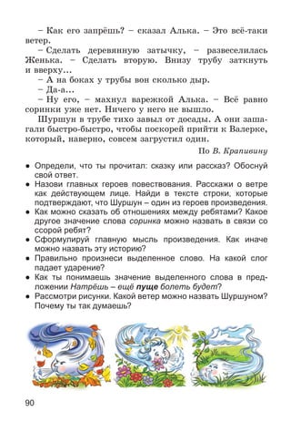 90
– Êàê åãî çàïðёøü? – ñêàçàë Àëüêà. – Ýòî âñё-òàêè
âåòåð.
– Ñäåëàòü äåðåâÿííóþ çàòû÷êó, – ðàçâåñåëèëàñü
Æåíüêà. – Ñäåëàòü âòîðóþ. Âíèçó òðóáó çàòêíóòü
è ââåðõó...
– À íà áîêàõ ó òðóáû âîí ñêîëüêî äûð.
– Äà-à...
– Íó åãî, – ìàõíóë âàðåæêîé Àëüêà. – Âñё ðàâíî
ñîðèíêè óæå íåò. Íè÷åãî ó íåãî íå âûøëî.
Øóðøóí â òðóáå òèõî çàâûë îò äîñàäû. À îíè çàøà-
ãàëè áûñòðî-áûñòðî, ÷òîáû ïîñêîðåé ïðèéòè ê Âàëåðêå,
êîòîðûé, íàâåðíî, ñîâñåì çàãðóñòèë îäèí.
Ïî Â. Êðàïèâèíó
● Определи, что ты прочитал: сказку или рассказ? Обоснуй
свой ответ.
● Назови главных героев повествования. Расскажи о ветре
как действующем лице. Найди в тексте строки, которые
подтверждают, что Шуршун – один из героев произведения.
● Как можно сказать об отношениях между ребятами? Какое
другое значение слова соринка можно назвать в связи со
ссорой ребят?
● Сформулируй главную мысль произведения. Как иначе
можно назвать эту историю?
● Правильно произнеси выделенное слово. На какой слог
падает ударение?
● Как ты понимаешь значение выделенного слова в пред-
ложении Натрёшь – ещё пуще болеть будет?
● Рассмотри рисунки. Какой ветер можно назвать Шуршуном?
Почему ты так думаешь?
 