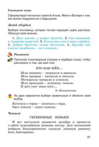 91
Ñî÷èíÿåì ñàìè
Сформулируй несколько советов Альке, Жене и Валере о том,
как можно подружиться с Шуршуном.
Äàâàé îáñóäèì
Выбери пословицу, которая точнее передаёт идею рассказа.
Обоснуй своё мнение.
1. Äðóã íàó÷èò, à íåäðóã ïðîó÷èò. 2. Ñàì ïðîïàäàé,
à òîâàðèùà âûðó÷àé. 3. Ðàçîøëèñü êàê â ìîðå êîðàáëè.
4. Äîáðîå áðàòñòâî ëó÷øå áîãàòñòâà. 5. Äðóæáà êàê
ñòåêëî: ðàçîáüёøü – íå ñëîæèøü.
Ðàçìèíêà
Прочитай стихотворный отрывок и подбери слова, чтобы
рассказать о том, как шёл снег.
ÊÒÎ ÊÀÊ ØЁË...
Øëè ìàøèíû – øóðøàëè è ðÿâêàëè.
Øëè òðàìâàè – âèçæàëè è ëÿçãàëè.
Ìîòîöèêëû òðåùàëè è õëîïàëè.
Øëè ïðîõîæèå – øëёïàëè, òîïàëè.
È øёë ñíåã òèøå âñåõ...
Ý. Ìîøêîâñêàÿ
Из двух вариантов выбери правильный и объясни свой
выбор.
Êàòàòüñÿ ñ ãîðêè – êàòàòüñÿ ñ ãîðû.
Îäåë êîíüêè – íàäåë êîíüêè.
×èòàåì
ÑÅÐÅÁÐßÍÛÅ ÊÎÍÜÊÈ
È âîò íàñòóïèëî äâàäöàòîå äåêàáðÿ è ïðèíåñëî
ñ ñîáîé ÷óäåñíåéøóþ çèìíþþ ïîãîäó. Äëÿ ñîñòÿçàíèé
âûáðàëè áåçóêîðèçíåííî ãëàäêóþ ëåäÿíóþ ðàâíèíó
áëèç Àìñòåðäàìà.
 