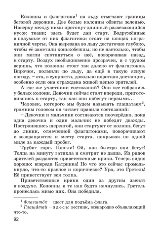 92
Êîëîííû è ôëàãøòîêè1 íà ëüäó îòìå÷àþò ãðàíèöû
áåãîâîé äîðîæêè. Äâå áåëûå êîëîííû îáâèòû çåëåíüþ.
Íàâåðõó ìåæäó íèìè ïðîòÿíóò äëèííûé ðàçâåâàþùèéñÿ
êóñîê òêàíè; çäåñü áóäåò äàí ñòàðò. Âîäðóæёííûå
â ïîëóìèëå îò íèõ ôëàãøòîêè ñòîÿò íà êîíöàõ ïîãðà-
íè÷íîé ÷åðòû. Îíà âûðåçàíà âî ëüäó äîñòàòî÷íî ãëóáîêî,
÷òîáû åё çàìåòèëè êîíüêîáåæöû, íî íå íàñòîëüêî, ÷òîáû
îíè ìîãëè ñïîòêíóòüñÿ î íåё, ïîâîðà÷èâàÿ íàçàä,
ê ñòàðòó. Âîçäóõ íåîáûêíîâåííî ïðîçðà÷åí, è ñ òðóäîì
âåðèøü, ÷òî êîëîííû ñòîÿò òàê äàëåêî îò ôëàãøòîêîâ.
Âïðî÷åì, ïîëìèëè ïî ëüäó, äà åùё â òàêóþ ÿñíóþ
ïîãîäó, – ýòî, â ñóùíîñòè, äîâîëüíî êîðîòêàÿ äèñòàíöèÿ,
îñîáåííî åñëè îíà îãðàæäåíà æèâîé öåïüþ çðèòåëåé.
À ãäå æå ó÷àñòíèêè ñîñòÿçàíèé? Îíè âñå ñîáðàëèñü
ó áåëûõ êîëîíí. Äåâî÷êè ñåé÷àñ ñòîÿò âïåðåäè, ïðèãîòî-
âèâøèñü ê ñòàðòó, òàê êàê îíè ïîáåãóò ïåðâûìè...
×åëîâåê, êîòîðîãî ìû áóäåì íàçûâàòü ãëàøàòàåì2,
ãðîìêèì ãîëîñîì îí ÷èòàåò ïðàâèëà ñîñòÿçàíèé:
– Äåâî÷êè è ìàëü÷èêè ñîñòÿçàþòñÿ ïîî÷åðёäíî, ïîêà
îäíà äåâî÷êà è îäèí ìàëü÷èê íå ïîáåäÿò äâàæäû.
Ïîñòðîèâøèñü øåðåíãîé, îíè ñòàðòóþò îò êîëîíí, áåãóò
äî ëèíèè, îòìå÷åííîé ôëàãøòîêàìè, ïîâîðà÷èâàþò
è âîçâðàùàþòñÿ ê ìåñòó ñòàðòà, ïîêðûâàÿ ïî îäíîé
ìèëå çà êàæäûé ïðîáåã.
Òðóáèò ãîðí. Ïîøëè! Îé, êàê áûñòðî îíè áåãóò!
Òîëïà íà ìèíóòó çàòèõëà è ñìîòðèò íå äûøà. Èç ðÿäîâ
çðèòåëåé ðàçäàþòñÿ ïðèâåòñòâåííûå êðèêè. Òåïåðü âèäíî
õîðîøî: âïåðåäè Êàòðèíêà! Íî ÷òî ýòî ñåé÷àñ ïðîìåëü-
êíóëî, ÷òî-òî êðàñíîå è êîðè÷íåâîå? Óðà, ýòî Ãðåòåëü!
Åё ïðèâåòñòâóåò âñÿ òîëïà.
Ïðèâåòñòâåííûå êðèêè îäèí çà äðóãèì çâåíÿò
â âîçäóõå. Êîëîííû è òå êàê áóäòî êà÷íóëèñü. Ãðåòåëü
ïðîíåñëàñü ìèìî íèõ. Îíà ïîáåäèëà.
1 Ôëàãøòîê – øåñò äëÿ ïîäúёìà ôëàãà.
2 Ãëàøàòàé – ç ä å ñ ü: âåñòíèê, âñåíàðîäíî îáúÿâëÿþùèé
÷òî-òî.
 