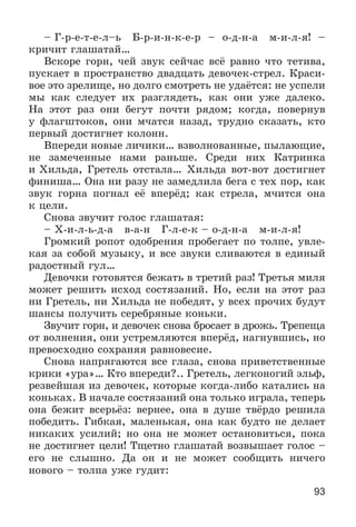 93
– Ã-ð-å-ò-å-ë–ü Á-ð-è-í-ê-å-ð – î-ä-í-à ì-è-ë-ÿ! –
êðè÷èò ãëàøàòàé…
Âñêîðå ãîðí, ÷åé çâóê ñåé÷àñ âñё ðàâíî ÷òî òåòèâà,
ïóñêàåò â ïðîñòðàíñòâî äâàäöàòü äåâî÷åê-ñòðåë. Êðàñè-
âîå ýòî çðåëèùå, íî äîëãî ñìîòðåòü íå óäàёòñÿ: íå óñïåëè
ìû êàê ñëåäóåò èõ ðàçãëÿäåòü, êàê îíè óæå äàëåêî.
Íà ýòîò ðàç îíè áåãóò ïî÷òè ðÿäîì; êîãäà, ïîâåðíóâ
ó ôëàãøòîêîâ, îíè ì÷àòñÿ íàçàä, òðóäíî ñêàçàòü, êòî
ïåðâûé äîñòèãíåò êîëîíí.
Âïåðåäè íîâûå ëè÷èêè… âçâîëíîâàííûå, ïûëàþùèå,
íå çàìå÷åííûå íàìè ðàíüøå. Ñðåäè íèõ Êàòðèíêà
è Õèëüäà, Ãðåòåëü îòñòàëà… Õèëüäà âîò-âîò äîñòèãíåò
ôèíèøà… Îíà íè ðàçó íå çàìåäëèëà áåãà ñ òåõ ïîð, êàê
çâóê ãîðíà ïîãíàë åё âïåðёä; êàê ñòðåëà, ì÷èòñÿ îíà
ê öåëè.
Ñíîâà çâó÷èò ãîëîñ ãëàøàòàÿ:
– Õ-è-ë-ü-ä-à â-à-í Ã-ë-å-ê – î-ä-í-à ì-è-ë-ÿ!
Ãðîìêèé ðîïîò îäîáðåíèÿ ïðîáåãàåò ïî òîëïå, óâëå-
êàÿ çà ñîáîé ìóçûêó, è âñå çâóêè ñëèâàþòñÿ â åäèíûé
ðàäîñòíûé ãóë…
Äåâî÷êè ãîòîâÿòñÿ áåæàòü â òðåòèé ðàç! Òðåòüÿ ìèëÿ
ìîæåò ðåøèòü èñõîä ñîñòÿçàíèé. Íî, åñëè íà ýòîò ðàç
íè Ãðåòåëü, íè Õèëüäà íå ïîáåäÿò, ó âñåõ ïðî÷èõ áóäóò
øàíñû ïîëó÷èòü ñåðåáðÿíûå êîíüêè.
Çâó÷èò ãîðí, è äåâî÷åê ñíîâà áðîñàåò â äðîæü. Òðåïåùà
îò âîëíåíèÿ, îíè óñòðåìëÿþòñÿ âïåðёä, íàãíóâøèñü, íî
ïðåâîñõîäíî ñîõðàíÿÿ ðàâíîâåñèå.
Ñíîâà íàïðÿãàþòñÿ âñå ãëàçà, ñíîâà ïðèâåòñòâåííûå
êðèêè «óðà»… Êòî âïåðåäè?.. Ãðåòåëü, ëåãêîíîãèé ýëüô,
ðåçâåéøàÿ èç äåâî÷åê, êîòîðûå êîãäà-ëèáî êàòàëèñü íà
êîíüêàõ. Â íà÷àëå ñîñòÿçàíèé îíà òîëüêî èãðàëà, òåïåðü
îíà áåæèò âñåðüёç: âåðíåå, îíà â äóøå òâёðäî ðåøèëà
ïîáåäèòü. Ãèáêàÿ, ìàëåíüêàÿ, îíà êàê áóäòî íå äåëàåò
íèêàêèõ óñèëèé; íî îíà íå ìîæåò îñòàíîâèòüñÿ, ïîêà
íå äîñòèãíåò öåëè! Òùåòíî ãëàøàòàé âîçâûøàåò ãîëîñ –
åãî íå ñëûøíî. Äà îí è íå ìîæåò ñîîáùèòü íè÷åãî
íîâîãî – òîëïà óæå ãóäèò:
 