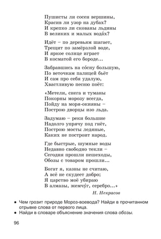 96
Ïóøèñòû ëè ñîñåí âåðøèíû,
Êðàñèâ ëè óçîð íà äóáàõ?
È êðåïêî ëè ñêîâàíû ëüäèíû
Â âåëèêèõ è ìàëûõ âîäàõ?
Èäёò – ïî äåðåâüÿì øàãàåò,
Òðåùèò ïî çàìёðçëîé âîäå,
È ÿðêîå ñîëíöå èãðàåò
Â êîñìàòîé åãî áîðîäå...
Çàáðàâøèñü íà ñîñíó áîëüøóþ,
Ïî âåòî÷êàì ïàëèöåé áüёò
È ñàì ïðî ñåáÿ óäàëóþ,
Õâàñòëèâóþ ïåñíþ ïîёò:
«Ìåòåëè, ñíåãà è òóìàíû
Ïîêîðíû ìîðîçó âñåãäà,
Ïîéäó íà ìîðÿ-îêèÿíû –
Ïîñòðîþ äâîðöû èçî ëüäà.
Çàäóìàþ – ðåêè áîëüøèå
Íàäîëãî óïðÿ÷ó ïîä ãíёò,
Ïîñòðîþ ìîñòû ëåäÿíûå,
Êàêèõ íå ïîñòðîèò íàðîä.
Ãäå áûñòðûå, øóìíûå âîäû
Íåäàâíî ñâîáîäíî òåêëè –
Ñåãîäíÿ ïðîøëè ïåøåõîäû,
Îáîçû ñ òîâàðîì ïðîøëè...
Áîãàò ÿ, êàçíû íå ñ÷èòàþ,
À âñё íå ñêóäååò äîáðî;
ß öàðñòâî ìîё óáèðàþ
Â àëìàçû, æåì÷óã, ñåðåáðî...»
Í. Íåêðàñîâ
● Чем грозит природе Мороз-воевода? Найди в прочитанном
отрывке слова от первого лица.
● Найди в словаре объяснение значения слова обозы.
 