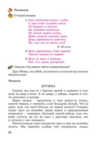 98
Ðàçìèíêà
Отгадай загадки.
1. Ñíåã ìåøêàìè âàëèò ñ íåáà,
Ñ äîì ñòîÿò ñóãðîáû ñíåãà.
Òî áóðàíû è ìåòåëè
Íà äåðåâíþ íàëåòåëè.
Ïî íî÷àì ìîðîç ñèëёí,
Äíёì êàïåëè ñëûøåí çâîí.
Äåíü ïðèáàâèëñÿ çàìåòíî,
Íó, òàê ÷òî çà ìåñÿö ýòî?
Â. Âîëèíà
2.Âñåõ ïåðåëёòíûõ ïòèö ÷åðíåé,
×èñòèò ïàøíþ îò ÷åðâåé.
3.Âñåõ çà äåíü ÿ íàâåùó,
Âñё, ÷òî çíàþ, ðàñòðåùó!
Сколько птиц можно найти в предложении?
Äðóã Âîâêà, íå ðîáåé, íà êîíüêàõ êàòàòüñÿ íàó÷èøüñÿ
îáÿçàòåëüíî!
×èòàåì
ÄÐÓÆÁÀ
Ñèäåëè ìû êàê-òî ñ áðàòîì çèìîé â êîìíàòå è ãëÿ-
äåëè íà äâîð â îêíî. À íà äâîðå, ó çàáîðà, âîðîíû è ãàë-
êè êîïàëèñü â ìóñîðå.
Âäðóã âèäèì – ïðèëåòåëà ê íèì êàêàÿ-òî ïòèöà,
ñîâñåì ÷ёðíàÿ, ñ ñèíåâîé, à íîñ áîëüøîé, áåëûé. ×òî çà
äèâî: âåäü ýòî ãðà÷! Îòêóäà îí çèìîé âçÿëñÿ? Ãëÿäèì,
õîäèò ãðà÷ ïî ïîìîéêå ñðåäè âîðîí è ïðèõðàìûâàåò
íåìíîæêî – íàâåðíîå, áîëüíîé êàêîé-íèáóäü èëè ñòà-
ðûé; óëåòåòü íà þã íå ñìîã ñ äðóãèìè ãðà÷àìè, âîò
è îñòàëñÿ ó íàñ çèìîâàòü.
Ïîòîì êàæäîå óòðî ïîâàäèëñÿ ãðà÷ ê íàì íà ïîìîéêó
ëåòàòü. Ìû íàðî÷íî õëåáöà åìó ïîêðîøèì, êàøè,
 