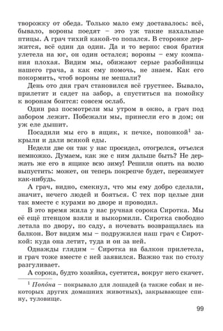 99
òâîðîæêó îò îáåäà. Òîëüêî ìàëî åìó äîñòàâàëîñü: âñё,
áûâàëî, âîðîíû ïîåäÿò – ýòî óæ òàêèå íàõàëüíûå
ïòèöû. À ãðà÷ òèõèé êàêîé-òî ïîïàëñÿ. Â ñòîðîíêå äåð-
æèòñÿ, âñё îäèí äà îäèí. Äà è òî âåðíî: ñâîÿ áðàòèÿ
óëåòåëà íà þã, îí îäèí îñòàëñÿ; âîðîíû – åìó êîìïà-
íèÿ ïëîõàÿ. Âèäèì ìû, îáèæàþò ñåðûå ðàçáîéíèöû
íàøåãî ãðà÷à, à êàê åìó ïîìî÷ü, íå çíàåì. Êàê åãî
ïîêîðìèòü, ÷òîá âîðîíû íå ìåøàëè?
Äåíü îòî äíÿ ãðà÷ ñòàíîâèëñÿ âñё ãðóñòíåå. Áûâàëî,
ïðèëåòèò è ñÿäåò íà çàáîð, à ñïóñòèòüñÿ íà ïîìîéêó
ê âîðîíàì áîèòñÿ: ñîâñåì îñëàá.
Îäèí ðàç ïîñìîòðåëè ìû óòðîì â îêíî, à ãðà÷ ïîä
çàáîðîì ëåæèò. Ïîáåæàëè ìû, ïðèíåñëè åãî â äîì; îí
óæ åëå äûøèò.
Ïîñàäèëè ìû åãî â ÿùèê, ê ïå÷êå, ïîïîíêîé1 çà-
êðûëè è äàëè âñÿêîé åäû.
Íåäåëè äâå îí òàê ó íàñ ïðîñèäåë, îòîãðåëñÿ, îòúåëñÿ
íåìíîæêî. Äóìàåì, êàê æå ñ íèì äàëüøå áûòü? Íå äåð-
æàòü æå åãî â ÿùèêå âñþ çèìó! Ðåøèëè îïÿòü íà âîëþ
âûïóñòèòü: ìîæåò, îí òåïåðü ïîêðåï÷å áóäåò, ïåðåçèìóåò
êàê-íèáóäü.
À ãðà÷, âèäíî, ñìåêíóë, ÷òî ìû åìó äîáðî ñäåëàëè,
çíà÷èò, íå÷åãî ëþäåé è áîÿòüñÿ. Ñ òåõ ïîð öåëûå äíè
òàê âìåñòå ñ êóðàìè âî äâîðå è ïðîâîäèë.
Â ýòî âðåìÿ æèëà ó íàñ ðó÷íàÿ ñîðîêà Ñèðîòêà. Ìû
åё åùё ïòåíöîì âçÿëè è âûêîðìèëè. Ñèðîòêà ñâîáîäíî
ëåòàëà ïî äâîðó, ïî ñàäó, à íî÷åâàòü âîçâðàùàëàñü íà
áàëêîí. Âîò âèäèì ìû – ïîäðóæèëñÿ íàø ãðà÷ ñ Ñèðîò-
êîé: êóäà îíà ëåòèò, òóäà è îí çà íåé.
Îäíàæäû ãëÿäèì – Ñèðîòêà íà áàëêîí ïðèëåòåëà,
è ãðà÷ òîæå âìåñòå ñ íåé çàÿâèëñÿ. Âàæíî òàê ïî ñòîëó
ðàçãóëèâàåò.
À ñîðîêà, áóäòî õîçÿéêà, ñóåòèòñÿ, âîêðóã íåãî ñêà÷åò.
1 Ïîïîíà – ïîêðûâàëî äëÿ ëîøàäåé (à òàêæå ñîáàê è íå-
êîòîðûõ äðóãèõ äîìàøíèõ æèâîòíûõ), çàêðûâàþùåå ñïè-
íó, òóëîâèùå.
 
