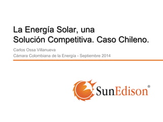 La Energía Solar, una 
Solución Competitiva. Caso Chileno. 
Carlos Ossa Villanueva 
Cámara Colombiana de la Energía - Septiembre 2014 
 