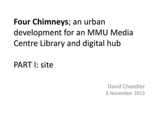 Four Chimneys; an urban
development for an MMU Media
Centre Library and digital hub
PART I: site
David Chandler
6 November 2013

 
