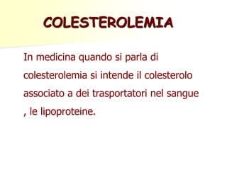 COLESTEROLEMIA 
In medicina quando si parla di 
colesterolemia si intende il colesterolo 
associato a dei trasportatori nel sangue 
, le lipoproteine. 
 