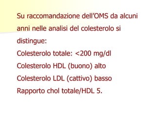 Su raccomandazione dell’OMS da alcuni 
anni nelle analisi del colesterolo si 
distingue: 
Colesterolo totale: <200 mg/dl 
Colesterolo HDL (buono) alto 
Colesterolo LDL (cattivo) basso 
Rapporto chol totale/HDL 5. 
 