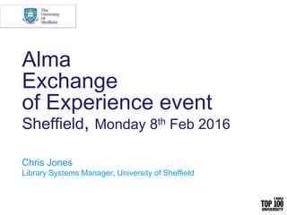 Alma
Exchange
of Experience event
Sheffield, Monday 8th Feb 2016
Chris Jones
Library Systems Manager, University of Sheffield
 