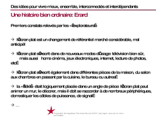Des idées pour vivre mieux, ensemble, interconnectés et interdépendants Copyright Movingideas Christian Roche 2009 / partager, innover et vivre autrement  Premiers constats relevés par les « explorateurs » l’écran plat est un changement de référentiel marché considérable, mal anticipé! l’écran plat s’inscrit dans de nouveaux modes d’usage: télévision bien sûr,  mais aussi  home cinéma, jeux électroniques, internet, lecture de photos, etc… l’écran plat s’inscrit également dans différentes pièces de la maison, du salon aux chambres en passant par la cuisine, le bureau ou autres… la « télé » était logiquement placée dans un angle de pièce: l’écran plat peut animer un mur, le décorer, mais il doit se raccorder à de nombreux périphériques, domestiquer les câbles de puissance, de signal… … Une histoire bien ordinaire: Erard 