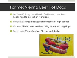 For me: Vienna Beef Hot Dogs
 I’m from Chicago, and live in California. I miss them.
  Really hard to get in San Francisco.

 Reflective: Brings back great memories of high school.

 Visceral: The texture. Harder casing than most hog dogs.

 Behavioral: Very effective. Fills me up & tasty.
 