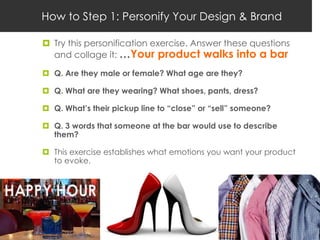 How to Step 1: Personify Your Design & Brand

 Try this personification exercise. Answer these questions
  and collage it: …Your product walks into a bar

 Q. Are they male or female? What age are they?

 Q. What are they wearing? What shoes, pants, dress?

 Q. What’s their pickup line to “close” or “sell” someone?

 Q. 3 words that someone at the bar would use to describe
  them?

 This exercise establishes what emotions you want your product
  to evoke.
 