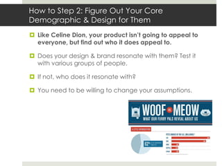 How to Step 2: Figure Out Your Core
Demographic & Design for Them
 Like Celine Dion, your product isn’t going to appeal to
  everyone, but find out who it does appeal to.

 Does your design & brand resonate with them? Test it
  with various groups of people.

 If not, who does it resonate with?

 You need to be willing to change your assumptions.
 