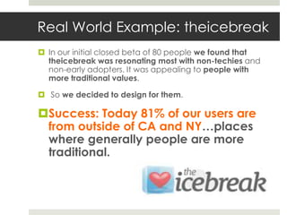 Real World Example: theicebreak
 In our initial closed beta of 80 people we found that
  theicebreak was resonating most with non-techies and
  non-early adopters. It was appealing to people with
  more traditional values.

 So we decided to design for them.

Success: Today 81% of our users are
 from outside of CA and NY…places
 where generally people are more
 traditional.
 