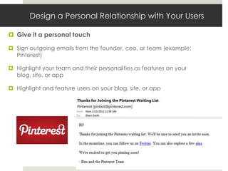 Design a Personal Relationship with Your Users

 Give it a personal touch

 Sign outgoing emails from the founder, ceo, or team (example:
  Pinterest)

 Highlight your team and their personalities as features on your
  blog, site, or app

 Highlight and feature users on your blog, site, or app
 