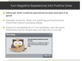 Turn Negative Experiences Into Positive Ones

 Intercept what could be perceived as bad and spin it as
  good

 Example: Hootsuite. When not updating/syncing Hootsuite
  shows their mascot owl being asleep.

 Instead of wondering why it’s not updating, users are given
  information and an action they can take via a cute owl
 