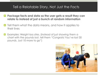 Tell a Relatable Story, Not Just the Facts

 Package facts and data so the user gets a result they can
  relate to instead of just a bunch of random information

 Tell them what the data means, and how it applies to
  their lives

 Examples: Weight loss sites. (Instead of just showing them a
  chart with the pounds lost, tell them “Congrats! You’ve lost 30
  pounds. Just 10 more to go”)
 