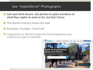 Use “Aspirational” Photographs

 Sell users their dream. Use photos to spark emotions of
  what they aspire to want or be, but don’t have

 The fashion industry knows this well.

 Example: Vayable – travel site

 Large photo on the front page of a travel experience you
  would love to go on someday
 