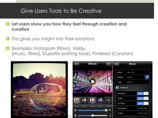 Give Users Tools to Be Creative

 Let users show you how they feel through creation and
  curation

 This gives you insight into their emotions

 Examples: Instagram (filters), Viddy
  (music, filters), Stupeflix (editing tools), Pinterest (Curation)
 