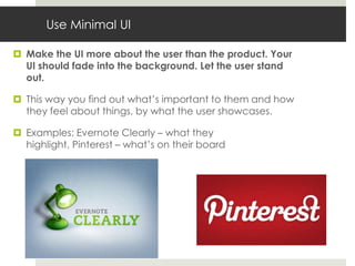 Use Minimal UI

 Make the UI more about the user than the product. Your
  UI should fade into the background. Let the user stand
  out.

 This way you find out what’s important to them and how
  they feel about things, by what the user showcases.

 Examples: Evernote Clearly – what they
  highlight, Pinterest – what’s on their board
 