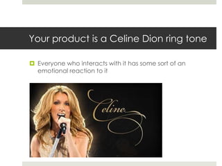 Your product is a Celine Dion ring tone

 Everyone who interacts with it has some sort of an
  emotional reaction to it
 