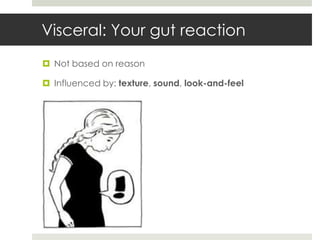 Visceral: Your gut reaction
 Not based on reason

 Influenced by: texture, sound, look-and-feel
 