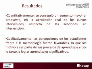Resultados
•Cuantitativamente, se consiguió un aumento mayor al
propuesto, en la aprobación real de los cursos
intervenidos, respecto de las secciones sin
intervención.
•Cualitativamente, las percepciones de los estudiantes
frente a la metodología fueron favorables, lo que los
motivo a ser parte de sus procesos de aprendizaje y por
lo tanto, a lograr aprendizajes significativos.

 