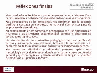 Reflexiones finales
•Los resultados obtenidos nos permiten proyectar esta intervención a
cursos superiores y el perfeccionamiento en los cursos ya intervenidos.
•Las percepciones de los estudiantes nos confirman que la docencia
tradicional centrada en el profesor, no motiva al alumno a ser parte de
su proceso de aprendizaje.
•El complemento de los contenidos pedagógicos con una aproximación
heurística a las actividades experimentales permite el desarrollo de
aprendizajes significativos.
•La vinculación de los contenidos pedagógicos con los perfiles de
egreso y las competencias del curso, favorecen la permanencia y el
compromiso de los alumnos con el curso y su desempeño académico.
•Los materiales diseñados y adaptados permiten aplicar esta
metodología en cualquier sede donde se impartan cursos de química
general y química orgánica, y donde los docentes tengan la voluntad
de modificar sus practicas docentes.

 