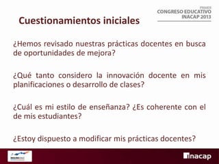 Cuestionamientos iniciales
¿Hemos revisado nuestras prácticas docentes en busca
de oportunidades de mejora?
¿Qué tanto considero la innovación docente en mis
planificaciones o desarrollo de clases?
¿Cuál es mi estilo de enseñanza? ¿Es coherente con el
de mis estudiantes?
¿Estoy dispuesto a modificar mis prácticas docentes?

 
