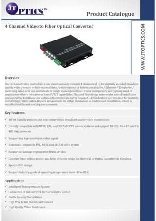 WWW.JTOPTICS.COM
4 Channel Video to Fiber Optical Converter
Product Catalogue
Overview
Our 4 channel video multiplexers can simultaneously transmit 4 channels of 10-bit digitally encoded broadcast
quality video / return or bidirectional data / unidirectional or bidirectional audio / Ethernet / Telephone /
Switching value over one multimode or single mode optical fiber. These multiplexers are typically used in
applications where the cameras have P/T/Z capabilities. Plug and Play design ensures the ease of installation
and operation. Electronic and optical adjustments are never required. LED indicators are provided for instantly
monitoring system status. Devices are available for either standalone or rack-mount installation, which is
suitable for different working environment.
Key Features
10-bit digitally encoded and non-compression broadcast quality video transmission
Directly compatible with NTSC, PAL, and SECAM CCTV camera systems and support RS-232, RS-422, and RS-
485 data protocols
Support any high-resolution video signal
Automatic compatible PAL, NTSC and SECAM video system
Support no-damage regenerative trunk of video
Constant input optical power, and large dynamic range, no Electrical or Optical Adjustments Required.
Special ASIC design.
Support Industry-grade of operating temperature from -40 to 85 C
Applications
Intelligent Transportation System
Connection of Sub-network for Surveillance Center
Public Security Surveillance
High Way & Toll Station Surveillance
High Quality Video Conference
 