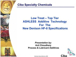 Ciba Specialty Chemicals



        Low Treat – Top Tier
   ASHLESS Additive Technology
             For The
   New Denison HF-0 Specifications



             Presentation by:
             Anil Choudhary
       Process & Lubricant Additives


            Indonesia lubeconference_2006
 