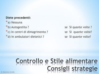 Diete precedenti: 
*a) Nessuna 
*b) Autogestita ? se SI quante volte ? 
*c) In centri di dimagrimento ? se SI quante volte? 
*d) In ambulatori dietetici ? se SI quante volte? 
Dr.Massimo Arcella 
 