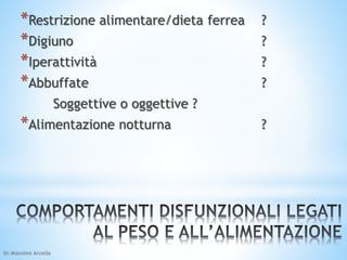*Restrizione alimentare/dieta ferrea ? 
*Digiuno ? 
*Iperattività ? 
*Abbuffate ? 
Soggettive o oggettive ? 
*Alimentazione notturna ? 
Dr.Massimo Arcella 
 
