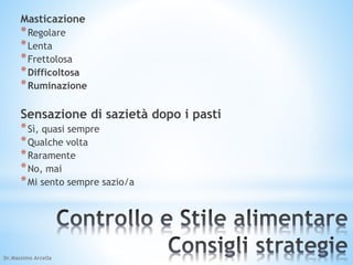 Masticazione 
*Regolare 
*Lenta 
*Frettolosa 
*Difficoltosa 
*Ruminazione 
Sensazione di sazietà dopo i pasti 
*Sì, quasi sempre 
*Qualche volta 
*Raramente 
*No, mai 
*Mi sento sempre sazio/a 
Dr.Massimo Arcella 
 