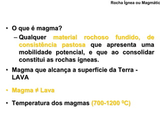 Rocha Ígnea ou Magmátic




• O que é magma?
  – Qualquer material rochoso fundido, de
    consistência pastosa que apresenta uma
    mobilidade potencial, e que ao consolidar
    constitui as rochas ígneas.
• Magma que alcança a superfície da Terra -
  LAVA

• Magma ≠ Lava

• Temperatura dos magmas (700-1200 0C)
 