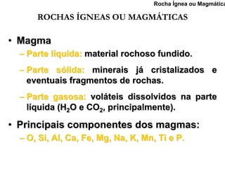 Rocha Ígnea ou Magmática

      ROCHAS ÍGNEAS OU MAGMÁTICAS

• Magma
  – Parte líquida: material rochoso fundido.
  – Parte sólida: minerais já cristalizados e
    eventuais fragmentos de rochas.
  – Parte gasosa: voláteis dissolvidos na parte
    líquida (H2O e CO2, principalmente).

• Principais componentes dos magmas:
  – O, Si, Al, Ca, Fe, Mg, Na, K, Mn, Ti e P.
 