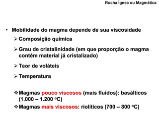 Rocha Ígnea ou Magmática




• Mobilidade do magma depende de sua viscosidade
    Composição química
    Grau de cristalinidade (em que proporção o magma
    contém material já cristalizado)
    Teor de voláteis
    Temperatura


    Magmas pouco viscosos (mais fluidos): basálticos
    (1.000 – 1.200 oC)
    Magmas mais viscosos: riolíticos (700 – 800 oC)
 