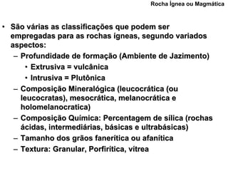 Rocha Ígnea ou Magmática



• São várias as classificações que podem ser
  empregadas para as rochas ígneas, segundo variados
  aspectos:
   – Profundidade de formação (Ambiente de Jazimento)
       • Extrusiva = vulcânica
       • Intrusiva = Plutônica
   – Composição Mineralógica (leucocrática (ou
     leucocratas), mesocrática, melanocrática e
     holomelanocratica)
   – Composição Química: Percentagem de sílica (rochas
     ácidas, intermediárias, básicas e ultrabásicas)
   – Tamanho dos grãos fanerítica ou afanítica
   – Textura: Granular, Porfirítica, vítrea
 