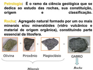 Petrologia: É o ramo da ciência geológica que se
dedica ao estudo das rochas, sua constituição,
origem              e              classificação.

Rocha: Agregado natural formado por um ou mais
minerais e/ou mineralóides (vidro vulcânico e
material de origem orgânica), constituindo parte
essencial da litosfera.

          +           +                   =


Olivina       Piroxênio    Plagioclásio       GABRO


                Minerais                      Rocha
 