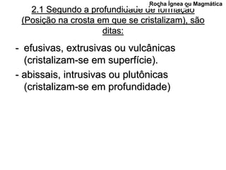 Rocha Ígnea ou Magmática
   2.1 Segundo a profundidade de formação
 (Posição na crosta em que se cristalizam), são
                     ditas:
- efusivas, extrusivas ou vulcânicas
  (cristalizam-se em superfície).
- abissais, intrusivas ou plutônicas
  (cristalizam-se em profundidade)
 