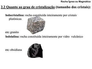 Rocha Ígnea ou Magmática

2.2 Quanto ao grau de cristalização (tamanho dos cristais):

   holocristalina: rocha constituída inteiramente por cristais
     plutônicas



   ex: granito
   holoialina: rocha constituída inteiramente por vidro vulcânico



   ex: obsidiana
 