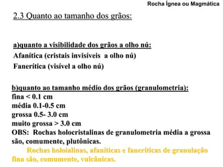 Rocha Ígnea ou Magmática

2.3 Quanto ao tamanho dos grãos:


a)quanto a visibilidade dos grãos a olho nú:
Afanítica (cristais invisíveis a olho nú)
Fanerítica (visível a olho nú)

b)quanto ao tamanho médio dos grãos (granulometria):
fina < 0.1 cm
média 0.1-0.5 cm
grossa 0.5- 3.0 cm
muito grossa > 3.0 cm
OBS: Rochas holocristalinas de granulometria média a grossa
são, comumente, plutônicas.
     Rochas holoialinas, afaníticas e faneríticas de granulação
fina são, comumente, vulcânicas.
 