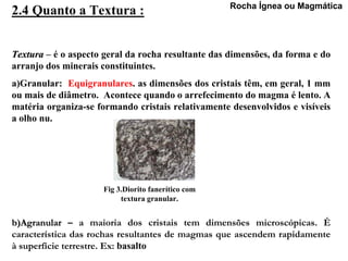 Rocha Ígnea ou Magmática
2.4 Quanto a Textura :


Textura – é o aspecto geral da rocha resultante das dimensões, da forma e do
arranjo dos minerais constituintes.
a)Granular: Equigranulares. as dimensões dos cristais têm, em geral, 1 mm
ou mais de diâmetro. Acontece quando o arrefecimento do magma é lento. A
matéria organiza-se formando cristais relativamente desenvolvidos e visíveis
a olho nu.




                     Fig 3.Diorito fanerítico com
                          textura granular.


b)Agranular – a maioria dos cristais tem dimensões microscópicas. É
característica das rochas resultantes de magmas que ascendem rapidamente
à superfície terrestre. Ex: basalto
 