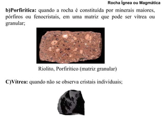 Rocha Ígnea ou Magmática
b)Porfirítica: quando a rocha é constituída por minerais maiores,
pórfiros ou fenocristais, em uma matriz que pode ser vítrea ou
granular;




              Riolito, Porfirítico (matriz granular)

C)Vítrea: quando não se observa cristais individuais;
 