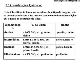 Rocha Ígnea ou Magmática

 2.5 Classificações Químicas:

 Esta Classificação leva em consideração o tipo de magma; não
se preocupando com a textura ou com o conteúdo mineralógico.
ex: quanto ao conteúdo de sílica:

 Classificaçã         % de Sílica              Rocha
      o
Ácidas        > 66% SiO2 ex: granito,      granito, riolito
              riolito
Intermédias Entre 52-66% SiO2 ex:          diorito, sienito
              diorito, sienito
Básicas       Entre 45-52% SiO2 ex:        gabro, basalto
              gabro, basalto
Ultrabásicas < 45% SiO2 ex: peridotito     peridotito
 