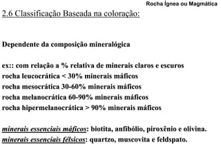 Rocha Ígnea ou Magmática
2.6 Classificação Baseada na coloração:


Dependente da composição mineralógica

ex:: com relação a % relativa de minerais claros e escuros
rocha leucocrática < 30% minerais máficos
rocha mesocrática 30-60% minerais máficos
rocha melanocrática 60-90% minerais máficos
rocha hipermelanocrática > 90% minerais máficos

minerais essenciais máficos: biotita, anfibólio, piroxênio e olivina.
minerais essenciais félsicos: quartzo, muscovita e feldspato.
 